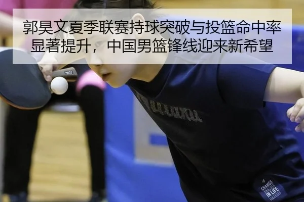 郭昊文夏季联赛持球突破与投篮命中率显著提升，中国男篮锋线迎来新希望