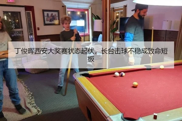 丁俊晖西安大奖赛状态起伏，长台击球不稳成致命短板